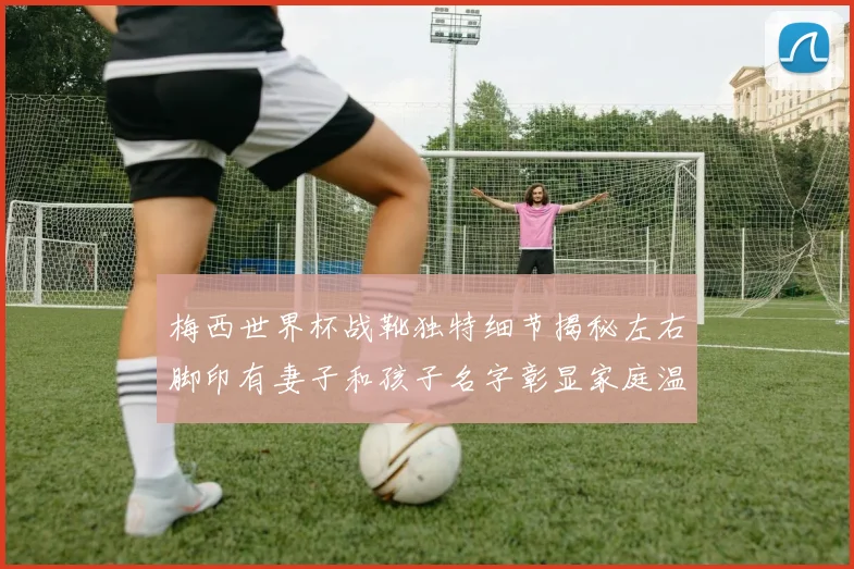 梅西世界杯战靴独特细节揭秘左右脚印有妻子和孩子名字彰显家庭温暖