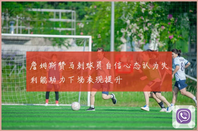 詹姆斯赞马刺球员自信心态认为失利能助力下场表现提升